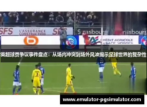 英超球员争议事件盘点：从场内冲突到场外风波揭示足球世界的复杂性