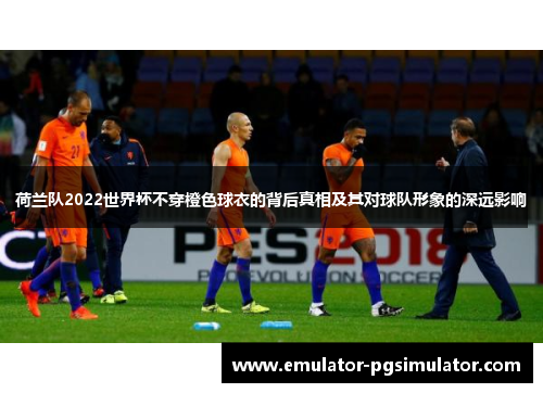 荷兰队2022世界杯不穿橙色球衣的背后真相及其对球队形象的深远影响