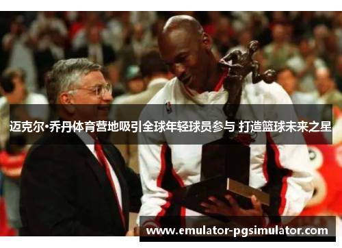 迈克尔·乔丹体育营地吸引全球年轻球员参与 打造篮球未来之星