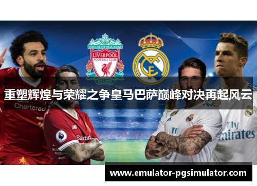 重塑辉煌与荣耀之争皇马巴萨巅峰对决再起风云 重塑辉煌与荣耀之争皇马巴萨巅峰对决再起风云