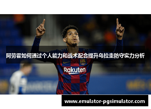 阿劳霍如何通过个人能力和战术配合提升乌拉圭防守实力分析 阿劳霍如何通过个人能力和战术配合提升乌拉圭防守实力分析