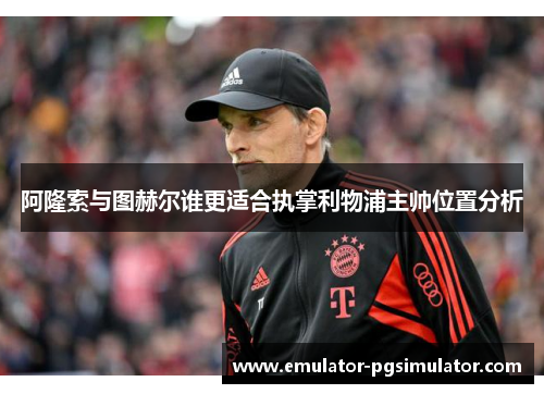 阿隆索与图赫尔谁更适合执掌利物浦主帅位置分析