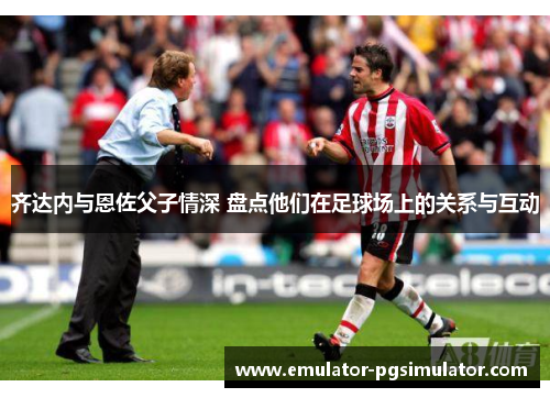 齐达内与恩佐父子情深 盘点他们在足球场上的关系与互动