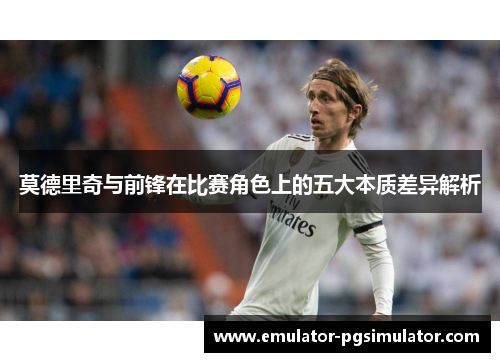 莫德里奇与前锋在比赛角色上的五大本质差异解析