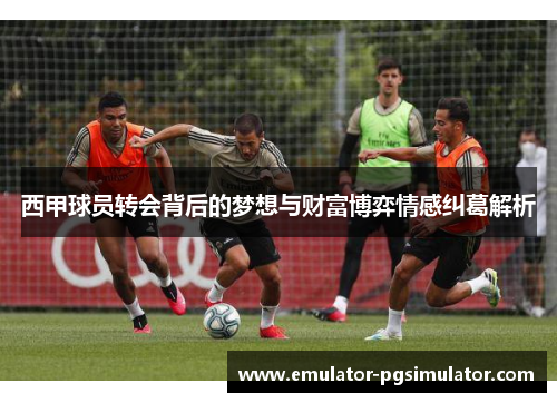 西甲球员转会背后的梦想与财富博弈情感纠葛解析