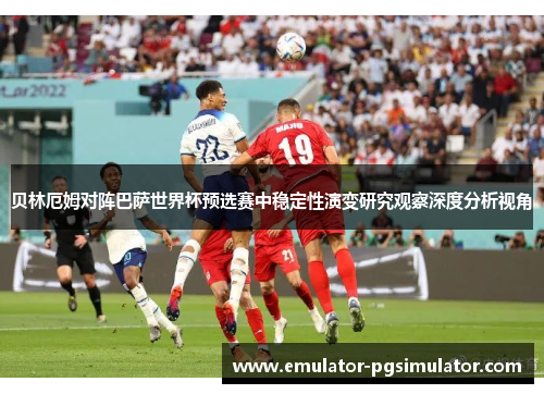 贝林厄姆对阵巴萨世界杯预选赛中稳定性演变研究观察深度分析视角 贝林厄姆对阵巴萨世界杯预选赛中稳定性演变研究观察深度分析视角