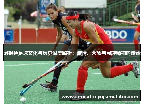 阿根廷足球文化与历史深度解析:激情、荣耀与民族精神的传承 阿根廷足球文化与历史深度解析:激情、荣耀与民族精神的传承
