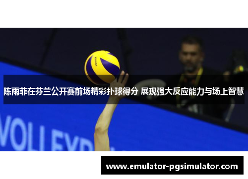 陈雨菲在芬兰公开赛前场精彩扑球得分 展现强大反应能力与场上智慧 陈雨菲在芬兰公开赛前场精彩扑球得分 展现强大反应能力与场上智慧