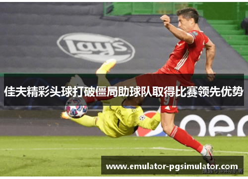 佳夫精彩头球打破僵局助球队取得比赛领先优势 佳夫精彩头球打破僵局助球队取得比赛领先优势