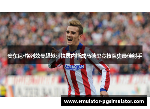 安东尼·格列兹曼超越阿拉贡内斯成马德里竞技队史最佳射手