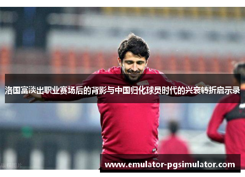 洛国富淡出职业赛场后的背影与中国归化球员时代的兴衰转折启示录