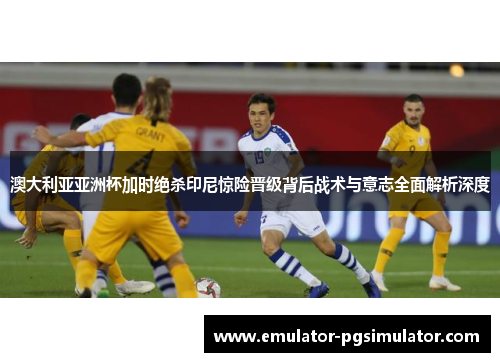 澳大利亚亚洲杯加时绝杀印尼惊险晋级背后战术与意志全面解析深度