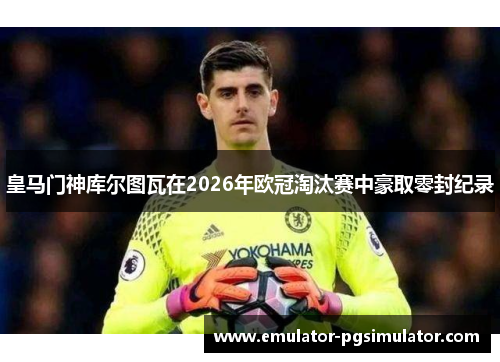 皇马门神库尔图瓦在2026年欧冠淘汰赛中豪取零封纪录 皇马门神库尔图瓦在2026年欧冠淘汰赛中豪取零封纪录