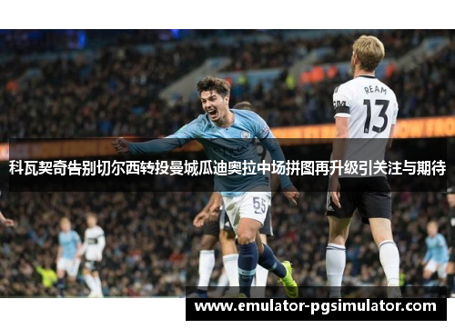 科瓦契奇告别切尔西转投曼城瓜迪奥拉中场拼图再升级引关注与期待 科瓦契奇告别切尔西转投曼城瓜迪奥拉中场拼图再升级引关注与期待