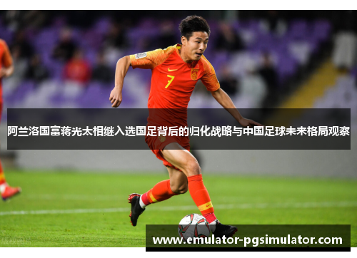 阿兰洛国富蒋光太相继入选国足背后的归化战略与中国足球未来格局观察 阿兰洛国富蒋光太相继入选国足背后的归化战略与中国足球未来格局观察