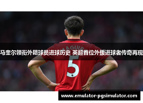 马奎尔领衔外籍球员进球历史 英超首位外援进球者传奇再现