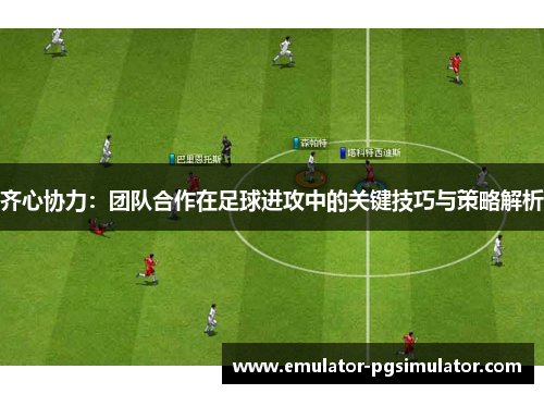 齐心协力：团队合作在足球进攻中的关键技巧与策略解析