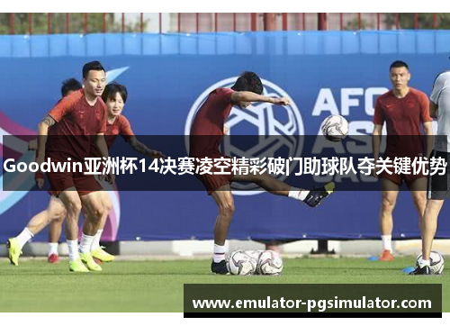 Goodwin亚洲杯14决赛凌空精彩破门助球队夺关键优势