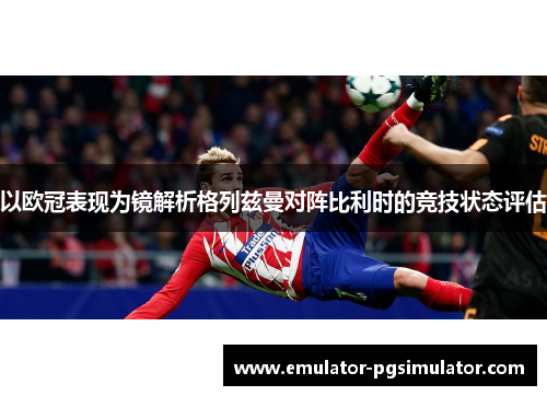 以欧冠表现为镜解析格列兹曼对阵比利时的竞技状态评估