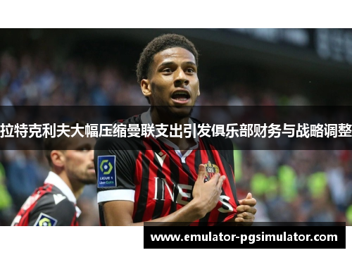 拉特克利夫大幅压缩曼联支出引发俱乐部财务与战略调整 拉特克利夫大幅压缩曼联支出引发俱乐部财务与战略调整