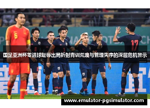 国足亚洲杯零进球耻辱出局折射青训荒废与管理失序的深层危机警示 国足亚洲杯零进球耻辱出局折射青训荒废与管理失序的深层危机警示
