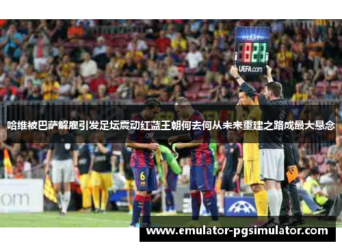 哈维被巴萨解雇引发足坛震动红蓝王朝何去何从未来重建之路成最大悬念 哈维被巴萨解雇引发足坛震动红蓝王朝何去何从未来重建之路成最大悬念