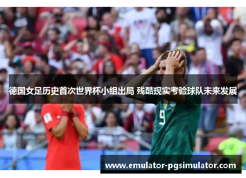 德国女足历史首次世界杯小组出局 残酷现实考验球队未来发展 德国女足历史首次世界杯小组出局 残酷现实考验球队未来发展