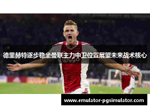 德里赫特逐步稳坐曼联主力中卫位置展望未来战术核心 德里赫特逐步稳坐曼联主力中卫位置展望未来战术核心
