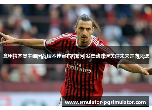 意甲拉齐奥主帅因战绩不佳宣布辞职引发震动球迷关注未来走向风波 意甲拉齐奥主帅因战绩不佳宣布辞职引发震动球迷关注未来走向风波